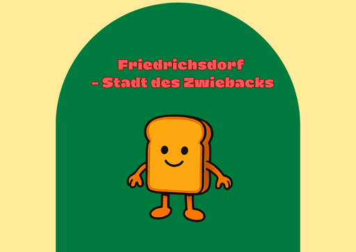 Illustration mit plakativem, freundlichem Design: Vor einem hellgelben Hintergrund befindet sich mittig eine große, dunkelgrüne, bogenförmige Fläche. In deren oberen Bereich steht in auffälliger, rot-rosa Schrift der Text „Friedrichsdorf – Stadt des Zwiebacks“. Unter dem Schriftzug ist eine cartoonhafte, anthropomorphe Scheibe Zwieback dargestellt: goldgelb bis orange gefärbt, mit abgerundeten Ecken, schwarzen Punktaugen und einem einfachen, lächelnden Mund. Die Figur hat kurze Arme und Beine sowie kleine Füße und wirkt freundlich und einladend. Die Illustration hat einen humorvollen, maskottchenartigen Charakter und vermittelt spielerisch die Verbindung der Stadt Friedrichsdorf mit Zwieback.