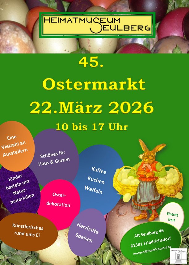 22. März 2026 Ostermarkt im Heimatmuseum Poster für den 45. Ostermarkt im Heimatmuseum Seulberg am 22. März 2026 von 10 bis 17 Uhr. Das Poster zeigt bunte Ostereier im Hintergrund und eine Illustration eines Osterhasen mit Korb. Es werden verschiedene Aktivitäten und Angebote beworben: Eine Vielzahl an Ausstellern, schöne Dinge für Haus und Garten, kulinarische Angebote wie Kaffee, Kuchen und Waffeln, herzhafte Speisen, künstlerisches Rund ums Ei, Kinderbasteln mit Naturmaterialien, und Osterdekoration. Der Eintritt ist frei. Die Adresse des Heimatmuseums Seulberg ist Alt Seulberg 46, 61381 Friedrichsdorf. Kontakt: museen@friedrichsdorf.de.